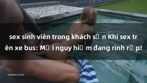 sex sinh viên trong khách sạn Khi sex trên xe bus: Mối nguy hiểm đang rình rập!