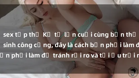 sex tập thể Kể từ lần cuối cùng bạn thực hành sex nhà vệ sinh công cộng, đây là cách bạn phải làm để tránh rủi ro và tối ưu trải nghiệm.