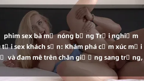 phim sex bà mẹ nóng bỏng Trải nghiệm đỉnh cao tình yêu tại sex khách sạn: Khám phá cảm xúc mới mẻ và đam mê trên chăn giường sang trọng, độc đáo, không giới hạn.