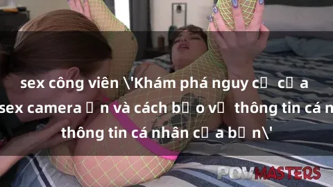 sex công viên 'Khám phá nguy cơ của việc sử dụng sex camera ẩn và cách bảo vệ thông tin cá nhân của bạn'