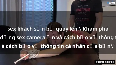 sex khách sạn bị quay lén 'Khám phá nguy cơ của việc sử dụng sex camera ẩn và cách bảo vệ thông tin cá nhân của bạn'