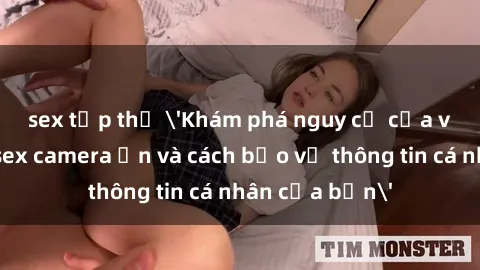 sex tập thể 'Khám phá nguy cơ của việc sử dụng sex camera ẩn và cách bảo vệ thông tin cá nhân của bạn'