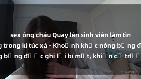 sex ông cháu Quay lén sinh viên làm tình ngay trên giường trong kí túc xá - Khoảnh khắc nóng bỏng được ghi lại bí mật, khiến cả trường học xôn xao.