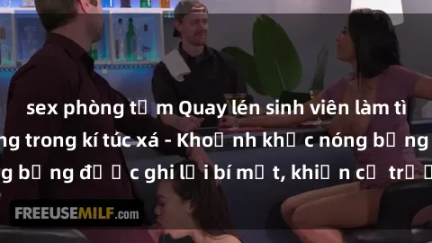 sex phòng tắm Quay lén sinh viên làm tình ngay trên giường trong kí túc xá - Khoảnh khắc nóng bỏng được ghi lại bí mật, khiến cả trường học xôn xao.