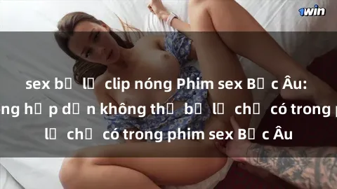 sex bị lộ clip nóng Phim sex Bắc Âu: Những cảnh nóng hấp dẫn không thể bỏ lỡ chỉ có trong phim sex Bắc Âu
