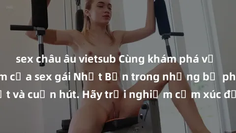 sex châu âu vietsub Cùng khám phá vẻ đẹp và sức gợi cảm của sex gái Nhật Bản trong những bộ phim đầy nghệ thuật và cuốn hút. Hãy trải nghiệm cảm xúc đầy mới mẻ và sống động từ những cảnh quay tinh tế 