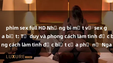 phim sex full HD Những bí mật về sex gái Nga mà bạn chưa biết: Tư duy và phong cách làm tình đặc biệt của phụ nữ Nga
