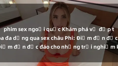 phim sex ngoại quốc Khám phá vẻ đẹp tự nhiên và văn hóa đa dạng qua sex châu Phi: Điểm đến độc đáo cho những trải nghiệm khó quên