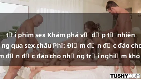 tải phim sex Khám phá vẻ đẹp tự nhiên và văn hóa đa dạng qua sex châu Phi: Điểm đến độc đáo cho những trải nghiệm khó quên