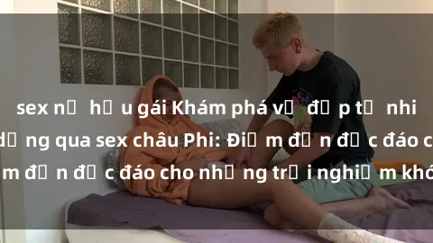 sex nữ hầu gái Khám phá vẻ đẹp tự nhiên và văn hóa đa dạng qua sex châu Phi: Điểm đến độc đáo cho những trải nghiệm khó quên