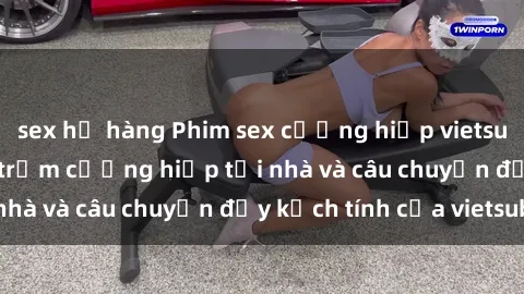 sex họ hàng Phim sex cưỡng hiếp vietsub: Nữ sinh bị tên trộm cưỡng hiếp tại nhà và câu chuyện đầy kịch tính của vietsub