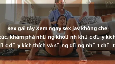 sex gái tây Xem ngay sex jav không che để thỏa mãn cảm xúc, khám phá những khoảnh khắc đầy kích thích và sống động nhất chỉ trong click!