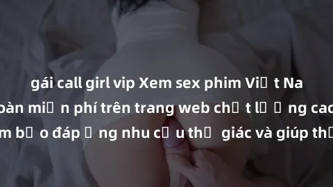 gái call girl vip Xem sex phim Việt Nam không che hoàn toàn miễn phí trên trang web chất lượng cao. Đảm bảo đáp ứng nhu cầu thị giác và giúp thỏa mãn mong muốn của bạn.