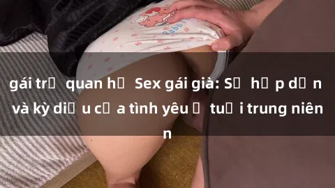 gái trẻ quan hệ Sex gái già: Sự hấp dẫn và kỳ diệu của tình yêu ở tuổi trung niên