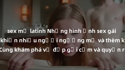 sex mỹ latinh Những hình ảnh sex gái sinh viên Việt Nam khiến nhiều người ngưỡng mộ và thèm khát. Cùng khám phá vẻ đẹp gợi cảm và quyến rũ của những cô gái trẻ này.