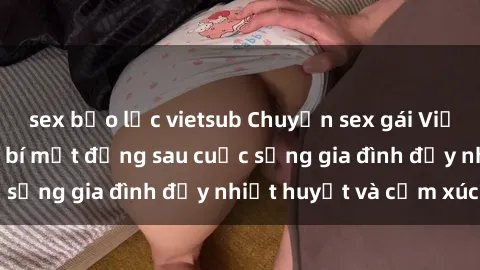 sex bạo lực vietsub Chuyện sex gái Việt có chồng: Những bí mật đằng sau cuộc sống gia đình đầy nhiệt huyết và cảm xúc