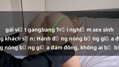 gái việt gangbang Trải nghiệm sex sinh viên sôi động trong khách sạn: Hành động nóng bỏng giữa đám đông, không ai bị bỏ lỡ
