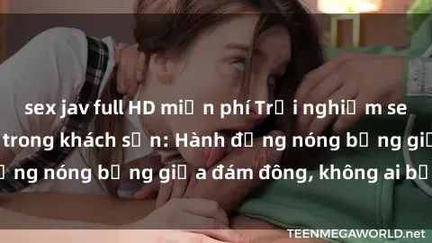 sex jav full HD miễn phí Trải nghiệm sex sinh viên sôi động trong khách sạn: Hành động nóng bỏng giữa đám đông, không ai bị bỏ lỡ
