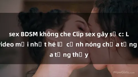 sex BDSM không che Clip sex gây sốc: Loạt video mới nhất hé lộ cảnh nóng chưa từng thấy