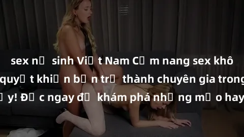 sex nữ sinh Việt Nam Cẩm nang sex không che: Những bí quyết khiến bạn trở thành chuyên gia trong chuyện ấy! Đọc ngay để khám phá những mẹo hay và bí quyết tình dục không che.