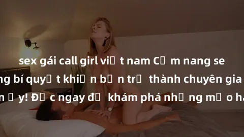 sex gái call girl việt nam Cẩm nang sex không che: Những bí quyết khiến bạn trở thành chuyên gia trong chuyện ấy! Đọc ngay để khám phá những mẹo hay và bí quyết tình dục không che.