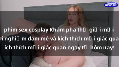 phim sex cosplay Khám phá thế giới mới của sex online: trải nghiệm đam mê và kích thích mọi giác quan ngay từ hôm nay!