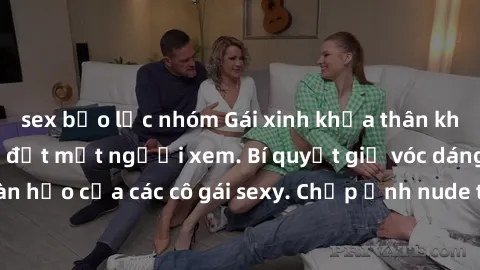 sex bạo lực nhóm Gái xinh khỏa thân khoe dáng nóng bỏng đốt mắt người xem. Bí quyết giữ vóc dáng hoàn hảo của các cô gái sexy. Chụp ảnh nude tự tin không sợ lộ hàng.
