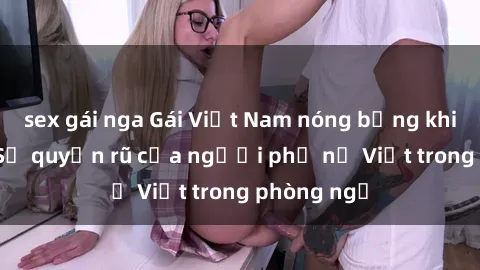sex gái nga Gái Việt Nam nóng bỏng khi làm tình: Sự quyến rũ của người phụ nữ Việt trong phòng ngủ