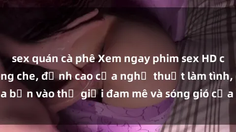 sex quán cà phê Xem ngay phim sex HD chất lượng cao không che, đỉnh cao của nghệ thuật làm tình, đưa bạn vào thế giới đam mê và sóng gió của tình yêu không giới hạn.