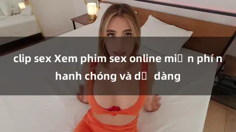 clip sex Xem phim sex online miễn phí nhanh chóng và dễ dàng