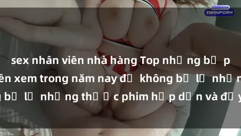 sex nhân viên nhà hàng Top những bộ phim sex hay nhất nên xem trong năm nay để không bỏ lỡ những thước phim hấp dẫn và đầy kịch tính.