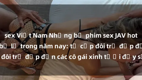 sex Việt Nam Những bộ phim sex JAV hot nhất không thể bỏ lỡ trong năm nay: từ cặp đôi trẻ đẹp đến các cô gái xinh tươi đầy sức hút.