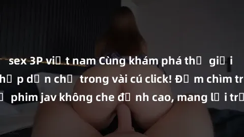 sex 3P việt nam Cùng khám phá thế giới jav không che siêu hấp dẫn chỉ trong vài cú click! Đắm chìm trong những bộ phim jav không che đỉnh cao, mang lại trải nghiệm thú vị và đầy kích thích.