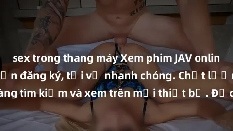 sex trong thang máy Xem phim JAV online miễn phí không cần đăng ký, tải về nhanh chóng. Chất lượng HD, dễ dàng tìm kiếm và xem trên mọi thiết bị. Đặc biệt, không quảng cáo làm phiền.