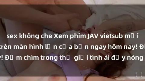 sex không che Xem phim JAV vietsub mới nhất và hấp dẫn trên màn hình lớn của bạn ngay hôm nay! Đắm chìm trong thế giới tình ái đầy nóng bỏng và kích thích.