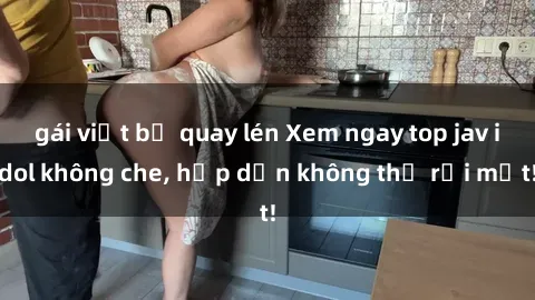 gái việt bị quay lén Xem ngay top jav idol không che, hấp dẫn không thể rời mắt!