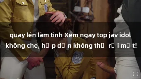 quay lén làm tình Xem ngay top jav idol không che, hấp dẫn không thể rời mắt!