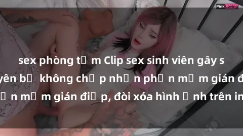 sex phòng tắm Clip sex sinh viên gây sốt mạng xã hội: Tuyên bố không chấp nhận phần mềm gián điệp, đòi xóa hình ảnh trên internet
