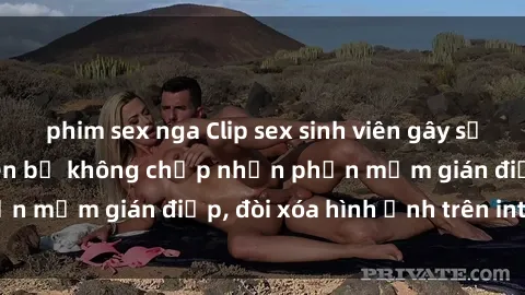 phim sex nga Clip sex sinh viên gây sốt mạng xã hội: Tuyên bố không chấp nhận phần mềm gián điệp, đòi xóa hình ảnh trên internet