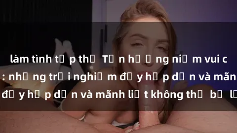 làm tình tập thể Tận hưởng niềm vui của sex với gái trẻ: những trải nghiệm đầy hấp dẫn và mãnh liệt không thể bỏ lỡ