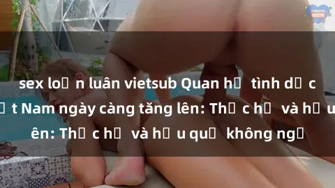 sex loạn luân vietsub Quan hệ tình dục của nữ sinh Việt Nam ngày càng tăng lên: Thực hư và hậu quả không ngờ