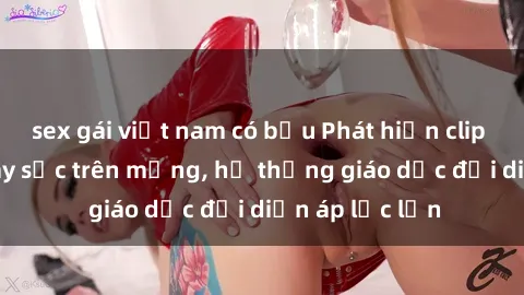 sex gái việt nam có bầu Phát hiện clip sex nữ sinh gây sốc trên mạng, hệ thống giáo dục đối diện áp lực lớn