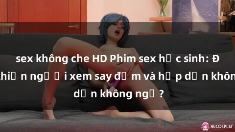sex không che HD Phim sex học sinh: Điều gì khiến người xem say đắm và hấp dẫn không ngờ?