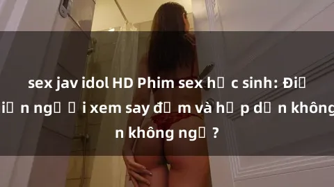 sex jav idol HD Phim sex học sinh: Điều gì khiến người xem say đắm và hấp dẫn không ngờ?