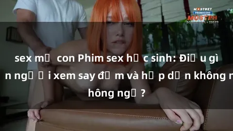 sex mẹ con Phim sex học sinh: Điều gì khiến người xem say đắm và hấp dẫn không ngờ?