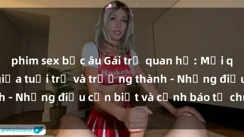 phim sex bắc âu Gái trẻ quan hệ: Mối quan hệ khác biệt giữa tuổi trẻ và trưởng thành - Những điều cần biết và cảnh báo từ chuyên gia
