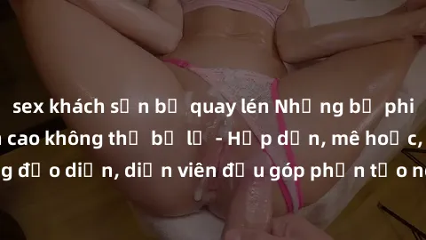 sex khách sạn bị quay lén Những bộ phim sex gái già đỉnh cao không thể bỏ lỡ - Hấp dẫn, mê hoặc, từng đạo diễn, diễn viên đều góp phần tạo nên sự hấp dẫn, kích thích.