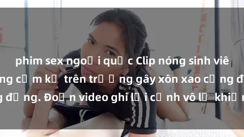 phim sex ngoại quốc Clip nóng sinh viên gây sốc: Hành động cấm kỵ trên trường gây xôn xao cộng đồng. Đoạn video ghi lại cảnh vô lễ khiến dư luận bức xúc.