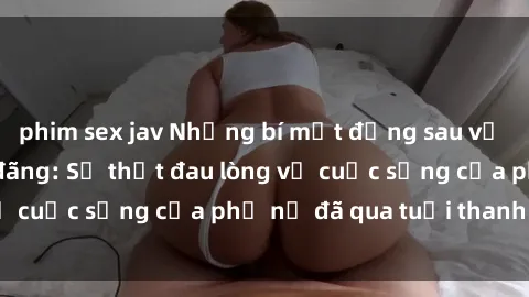 phim sex jav Những bí mật đằng sau vẻ ngoài gái già dâm đãng: Sự thật đau lòng về cuộc sống của phụ nữ đã qua tuổi thanh xuân