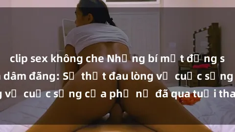 clip sex không che Những bí mật đằng sau vẻ ngoài gái già dâm đãng: Sự thật đau lòng về cuộc sống của phụ nữ đã qua tuổi thanh xuân